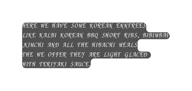 here we have some korean enntrees like kalbi korean bbq short ribs bibimbap kimchi and all the hibachi meals the we offer they are light glaced with TERIYAKI sauce